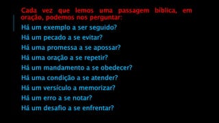Cada vez que lemos uma passagem bíblica, em
oração, podemos nos perguntar:
Há um exemplo a ser seguido?
Há um pecado a se evitar?
Há uma promessa a se apossar?
Há uma oração a se repetir?
Há um mandamento a se obedecer?
Há uma condição a se atender?
Há um versículo a memorizar?
Há um erro a se notar?
Há um desafio a se enfrentar?
 