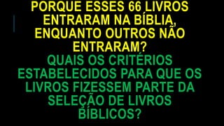PORQUE ESSES 66 LIVROS
ENTRARAM NA BÍBLIA,
ENQUANTO OUTROS NÃO
ENTRARAM?
QUAIS OS CRITÉRIOS
ESTABELECIDOS PARA QUE OS
LIVROS FIZESSEM PARTE DA
SELEÇÃO DE LIVROS
BÍBLICOS?
 