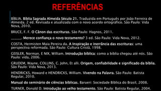 REFERÊNCIAS
BÍBLIA. Bíblia Sagrada Almeida Século 21. Traduzida em Português por João Ferreira de
Almeida. 2 ed. Revisada e atualizada com o novo acordo ortográfico. São Paulo: Vida
Nova, 2010.
BRUCE, F. F. O Cânon das escrituras. São Paulo: Hagnos, 2011.
______. Merece confiança o novo testamento? 3 ed. São Paulo: Vida Nova, 2012.
COSTA, Hermisten Maia Pereira da. A Inspiração e inerrância das escrituras: uma
perspectiva reformada. São Paulo: Cultura Cristã, 1998.
GEISLER, Norman. E NIX, William. Introdução bíblica: como a bíblia chegou até nós. São
Paulo: vida, 2006.
GRUDEM, Wayne, COLLINS, C. John, Et alli. Origem, confiabilidade e significado da bíblia.
São Paulo: Vida Nova, 2013.
HENDRICKS, Howard e HENDRICKS, William. Vivendo na Palavra. São Paulo: Batista
Regular, 2010.
Manual do seminário de ciências bíblicas. Barueri: Sociedade Bíblica do Brasil, 2008.
TURNER, Donald D. Introdução ao velho testamento. São Paulo: Batista Regular, 2004.
 