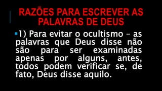 RAZÕES PARA ESCREVER AS
PALAVRAS DE DEUS
1) Para evitar o ocultismo – as
palavras que Deus disse não
são para ser examinadas
apenas por alguns, antes,
todos podem verificar se, de
fato, Deus disse aquilo.
 