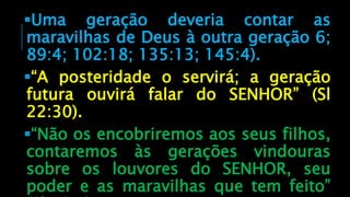 Uma geração deveria contar as
maravilhas de Deus à outra geração 6;
89:4; 102:18; 135:13; 145:4).
“A posteridade o servirá; a geração
futura ouvirá falar do SENHOR” (Sl
22:30).
“Não os encobriremos aos seus filhos,
contaremos às gerações vindouras
sobre os louvores do SENHOR, seu
poder e as maravilhas que tem feito”
 