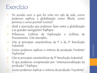 Exercício 
1. De acordo com o que foi visto em sala de aula, como 
podemos explicar a globalização como fábula, como 
perversa e como possível (outra)? 
2. Qual a associação que podemos fazer entre a globalização 
e as grandes navegações? Explique. 
3. Diferencie: Colônia de Exploração e Colônia de 
Povoamento. Cite exemplos. 
4. Cite as principais características da 1ª e da 2ª Revolução 
Industrial. 
5. Como podemos explicar o sistema de produção Fordista/ 
Taylorista? 
6. Cite as principais características da 3ª Revolução Industrial. 
7. O que podemos compreender por “internacionalização da 
produção”? Explique. 
8. Como podemos explicar o sistema de produção Toyotista? 
Prof. Paulo Dantas 
