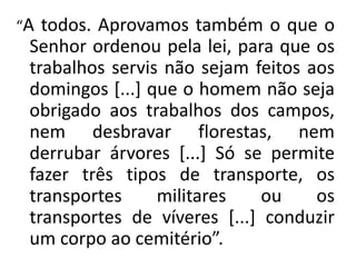 “A todos. Aprovamos também o que o
Senhor ordenou pela lei, para que os
trabalhos servis não sejam feitos aos
domingos [...] que o homem não seja
obrigado aos trabalhos dos campos,
nem desbravar florestas, nem
derrubar árvores [...] Só se permite
fazer três tipos de transporte, os
transportes militares ou os
transportes de víveres [...] conduzir
um corpo ao cemitério”.
 