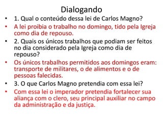 Dialogando
• 1. Qual o conteúdo dessa lei de Carlos Magno?
• A lei proibia o trabalho no domingo, tido pela Igreja
como dia de repouso.
• 2. Quais os únicos trabalhos que podiam ser feitos
no dia considerado pela Igreja como dia de
repouso?
• Os únicos trabalhos permitidos aos domingos eram:
transporte de militares, o de alimentos e o de
pessoas falecidas.
• 3. O que Carlos Magno pretendia com essa lei?
• Com essa lei o imperador pretendia fortalecer sua
aliança com o clero, seu principal auxiliar no campo
da administração e da justiça.
 
