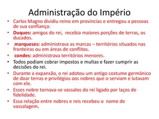 Administração do Império
• Carlos Magno dividiu reino em províncias e entregou a pessoas
de sua confiança:
• Duques: amigos do rei, recebia maiores porções de terras, os
ducados.
• marqueses: administrava as marcas – territórios situados nas
fronteiras ou em áreas de conflitos.
• condes: administrava territórios menores.
• Todos podiam cobrar impostos e multas e fazer cumprir as
decisões do rei.
• Durante a expansão, o rei adotou um antigo costume germânico
de doar terras e privilégios aos nobres que o serviam e lutavam
com ele.
• Esses nobre tornava-se vassalos do rei ligado por laços de
fidelidade.
• Essa relação entre nobres e reis recebeu o nome de
vassalagem.
 