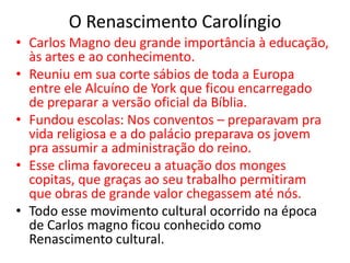 O Renascimento Carolíngio
• Carlos Magno deu grande importância à educação,
às artes e ao conhecimento.
• Reuniu em sua corte sábios de toda a Europa
entre ele Alcuíno de York que ficou encarregado
de preparar a versão oficial da Bíblia.
• Fundou escolas: Nos conventos – preparavam pra
vida religiosa e a do palácio preparava os jovem
pra assumir a administração do reino.
• Esse clima favoreceu a atuação dos monges
copitas, que graças ao seu trabalho permitiram
que obras de grande valor chegassem até nós.
• Todo esse movimento cultural ocorrido na época
de Carlos magno ficou conhecido como
Renascimento cultural.
 
