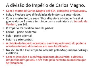 A divisão do Império de Carlos Magno.
• Com a morte de Carlos Magno em 814, o Império enfraqueceu.
• Luís, o Piedoso teve dificuldades de impor sua autoridade.
• Com a morte de Luís seus filhos disputara o trono entre si. A
guerra durou 3 anos e terminou com a assinatura do tratado de
Verdum, em 843.
• O Império foi dividido em três partes:
• Carlos – parte ocidental
• Luís – parte oriental
• Lotário parte central.
• A divisão do Império ocasionou o enfraquecimento do poder e
o fortalecimento dos nobres em suas localidades.
• No século IX e X a Europa foi atacada pelo Mulçumanos, Vikings
e eslavos.
• Com as invasões e o enfraquecimento do exército, a defesas
das localidades passou a ser feita pelo exército da nobreza que
se fortaleceu.
 