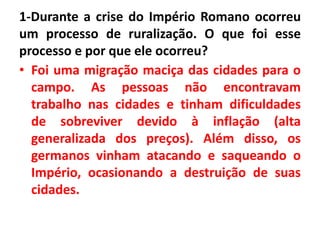 1-Durante a crise do Império Romano ocorreu
um processo de ruralização. O que foi esse
processo e por que ele ocorreu?
• Foi uma migração maciça das cidades para o
campo. As pessoas não encontravam
trabalho nas cidades e tinham dificuldades
de sobreviver devido à inflação (alta
generalizada dos preços). Além disso, os
germanos vinham atacando e saqueando o
Império, ocasionando a destruição de suas
cidades.
 