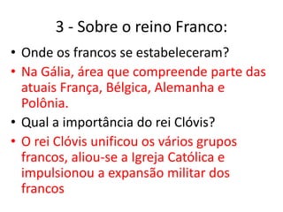 3 - Sobre o reino Franco:
• Onde os francos se estabeleceram?
• Na Gália, área que compreende parte das
atuais França, Bélgica, Alemanha e
Polônia.
• Qual a importância do rei Clóvis?
• O rei Clóvis unificou os vários grupos
francos, aliou-se a Igreja Católica e
impulsionou a expansão militar dos
francos
 