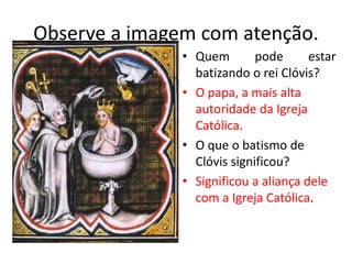 Observe a imagem com atenção.
• Quem pode estar
batizando o rei Clóvis?
• O papa, a mais alta
autoridade da Igreja
Católica.
• O que o batismo de
Clóvis significou?
• Significou a aliança dele
com a Igreja Católica.
 