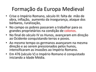 Formação da Europa Medieval
• Crise o Império Romano, século III: falta de mão de
obra, inflação, aumento da insegurança, ataque dos
bárbaros, ruralização,
• No campo os pobres passaram a trabalhar para os
grandes proprietários na condição de colonos.
• No final do século IV os Hunos, avançaram em direção
ao Ocidente conquistando terras e povos.
• Ao mesmo tempo os germanos avançaram na mesma
direção e ao serem pressionados pelos hunos,
intensificaram as invasões ao Império Romano.
• Em 476 (século V) o Império Romano é conquistado
iniciando a Idade Média.
 