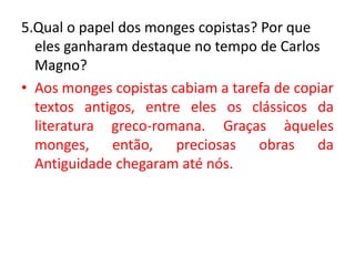 5.Qual o papel dos monges copistas? Por que
eles ganharam destaque no tempo de Carlos
Magno?
• Aos monges copistas cabiam a tarefa de copiar
textos antigos, entre eles os clássicos da
literatura greco-romana. Graças àqueles
monges, então, preciosas obras da
Antiguidade chegaram até nós.
 