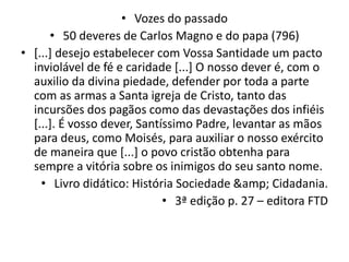 • Vozes do passado
• 50 deveres de Carlos Magno e do papa (796)
• [...] desejo estabelecer com Vossa Santidade um pacto
inviolável de fé e caridade [...] O nosso dever é, com o
auxilio da divina piedade, defender por toda a parte
com as armas a Santa igreja de Cristo, tanto das
incursões dos pagãos como das devastações dos infiéis
[...]. É vosso dever, Santíssimo Padre, levantar as mãos
para deus, como Moisés, para auxiliar o nosso exército
de maneira que [...] o povo cristão obtenha para
sempre a vitória sobre os inimigos do seu santo nome.
• Livro didático: História Sociedade &amp; Cidadania.
• 3ª edição p. 27 – editora FTD
 