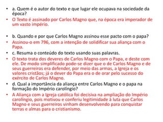 • a. Quem é o autor do texto e que lugar ele ocupava na sociedade da
época?
• O Texto é assinado por Carlos Magno que, na época era imperador de
um vasto império.
• b. Quando e por que Carlos Magno assinou esse pacto com o papa?
• Assinou-o em 796, com a intenção de solidificar sua aliança com o
Papa.
• c. Resuma o conteúdo do texto usando suas palavras.
• O texto trata dos deveres de Carlos Magno com o Papa, e deste com
ele. De modo simplificado pode-se dizer que o de Carlos Magno e de
seus guerreiros era defender, por meio das armas, a Igreja e os
valores cristãos; já o dever do Papa era o de orar pelo sucesso do
exército de Carlos Magno.
• d. Qual a importância da aliança entre Carlos Magno e o papa na
formação do Império carolíngio?
• A Aliança com a Igreja católica foi decisiva na ampliação do Império
carolíngio, pois motivou e conferiu legitimidade à luta que Carlos
Magno e seus guerreiros vinham desenvolvendo para conquistar
terras e almas para o cristianismo.
 