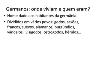 Germanos: onde viviam e quem eram?
• Nome dado aos habitantes da germânia.
• Divididos em vários povos: godos, saxões,
francos, suevos, alamanos, burgúndios,
vândalos, visigodos, ostrogodos, hérulos...
 