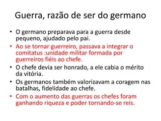 Guerra, razão de ser do germano
• O germano preparava para a guerra desde
pequeno, ajudado pelo pai.
• Ao se tornar guerreiro, passava a integrar o
comitatus :unidade militar formada por
guerreiros fiéis ao chefe.
• O chefe devia ser honrado, a ele cabia o mérito
da vitória.
• Os germanos também valorizavam a coragem nas
batalhas, fidelidade ao chefe.
• Com o aumento das guerras os chefes foram
ganhando riqueza e poder tornando-se reis.
 