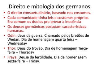 Direito e mitologia dos germanos
• O direito consuetudinário, baseado nos costumes.
• Cada comunidade tinha leis e costumes próprios.
Era comum os duelos pra provar a inocência
• Os deuses germânicos possuíam características
humanas.
• Odin: deus da guerra. Chamado pelos bretões de
Wedan. Dia de homenagem quarta feira –
Wednesday
• Thor: Deus do trovão. Dia de homenagem Terça-
feira – Thursday
• Freya: Deusa da fertilidade. Dia de homenagem
sexta-feira – Friday.
 