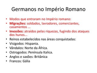 Germanos no Império Romano
• Modos que entraram no Império romano:
• Migrações: soldados, lavradores, comerciantes,
casamentos ...
• Invasões: atraídos pelas riquezas, fugindo dos ataques
dos hunos...
• Reinos estabelecidos nas áreas conquistadas:
• Visigodos: Hispania.
• Vândalos: Norte da África.
• Ostrogodos: Península Italica.
• Anglos e saxões: Britânica
• Francos: Gália
 