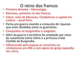 O reino dos francos
• Primeira dinastia – Merovíngia.
• Meroveu: primeiro rei dos francos
• Clóvis: neto de Meroveu. Estabeleceu a capital em
Lutécia – atual Paris.
• Partiu pra guerra visando a conquista de riquezas
que eram divididas entre os guerreiros.
• Conquistou os burgúndios e visigodos.
• Além da guerra o território foi ampliado por meio
do casamento entre Clóvis e a princesa cristã
Clotilde da Burgúndia.
• Influenciado pela esposa se converteu ao
cristianismo em 496 e com apoio da igreja expandiu
seu reino.
 