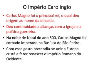 O Império Carolíngio
• Carlos Magno foi o principal rei, o qual deu
origem ao nome da dinastia.
• Deu continuidade a alianças com a Igreja e a
política guerreira.
• Na noite de Natal do ano 800, Carlos Magno foi
coroado imperado na Basílica de São Pedro.
• Com esse gesto pretendia-se unir a Europa
cristã e fazer renascer o Império Romano do
Ocidente.
 