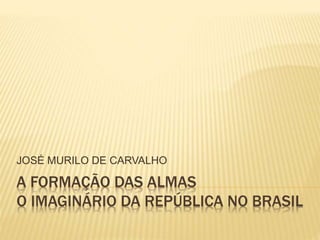 JOSÉ MURILO DE CARVALHO 
A FORMAÇÃO DAS ALMAS 
O IMAGINÁRIO DA REPÚBLICA NO BRASIL 
 