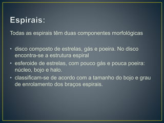 Todas as espirais têm duas componentes morfológicas
• disco composto de estrelas, gás e poeira. No disco
encontra-se a estrutura espiral
• esferoide de estrelas, com pouco gás e pouca poeira:
núcleo, bojo e halo.
• classificam-se de acordo com a tamanho do bojo e grau
de enrolamento dos braços espirais.
 