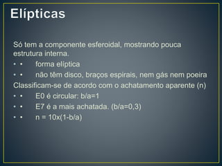 Só tem a componente esferoidal, mostrando pouca
estrutura interna.
• • forma elíptica
• • não têm disco, braços espirais, nem gás nem poeira
Classificam-se de acordo com o achatamento aparente (n)
• • E0 é circular: b/a=1
• • E7 é a mais achatada. (b/a=0,3)
• • n = 10x(1-b/a)
 