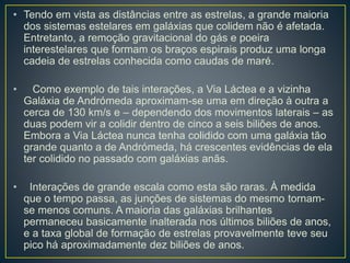 • Tendo em vista as distâncias entre as estrelas, a grande maioria
dos sistemas estelares em galáxias que colidem não é afetada.
Entretanto, a remoção gravitacional do gás e poeira
interestelares que formam os braços espirais produz uma longa
cadeia de estrelas conhecida como caudas de maré.
• Como exemplo de tais interações, a Via Láctea e a vizinha
Galáxia de Andrómeda aproximam-se uma em direção à outra a
cerca de 130 km/s e – dependendo dos movimentos laterais – as
duas podem vir a colidir dentro de cinco a seis biliões de anos.
Embora a Via Láctea nunca tenha colidido com uma galáxia tão
grande quanto a de Andrómeda, há crescentes evidências de ela
ter colidido no passado com galáxias anãs.
• Interações de grande escala como esta são raras. À medida
que o tempo passa, as junções de sistemas do mesmo tornam-
se menos comuns. A maioria das galáxias brilhantes
permaneceu basicamente inalterada nos últimos biliões de anos,
e a taxa global de formação de estrelas provavelmente teve seu
pico há aproximadamente dez biliões de anos.
 