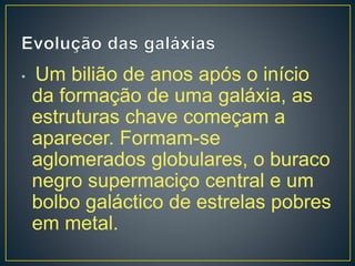 • Um bilião de anos após o início
da formação de uma galáxia, as
estruturas chave começam a
aparecer. Formam-se
aglomerados globulares, o buraco
negro supermaciço central e um
bolbo galáctico de estrelas pobres
em metal.
 