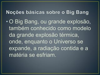 • O Big Bang, ou grande explosão,
também conhecido como modelo
da grande explosão térmica,
onde, enquanto o Universo se
expande, a radiação contida e a
matéria se esfriam.
 