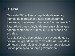 • Cerca de 300 mil anos depois deste evento,
átomos de hidrogénio e hélio começaram a
formar-se, num evento chamado “recombinação”
• A galáxia é uma coleção de massas solares que
podem conter entre 100 mil e 3.000 bilhões de
estrelas.
• As galáxias são compostas por nuvens de gás e
poeira, um grande número de estrelas, planetas,
cometas e asteroides e diversos corpos celestes
unidos pela ação da força gravitacional.
 