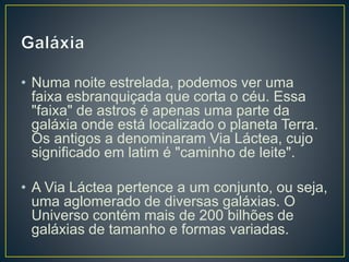 • Numa noite estrelada, podemos ver uma
faixa esbranquiçada que corta o céu. Essa
"faixa" de astros é apenas uma parte da
galáxia onde está localizado o planeta Terra.
Os antigos a denominaram Via Láctea, cujo
significado em latim é "caminho de leite".
• A Via Láctea pertence a um conjunto, ou seja,
uma aglomerado de diversas galáxias. O
Universo contém mais de 200 bilhões de
galáxias de tamanho e formas variadas.
 
