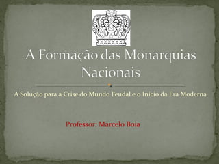 A Solução para a Crise do Mundo Feudal e o Início da Era Moderna
Professor: Marcelo Boia
 