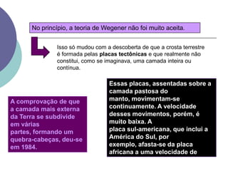 No princípio, a teoria de Wegener não foi muito aceita.Isso só mudou com a descoberta de que a crosta terrestre é formada pelas placas tectônicas e que realmente não constitui, como se imaginava, uma camada inteira ou contínua.Essas placas, assentadas sobre a camada pastosa do manto, movimentam-se continuamente. A velocidade desses movimentos, porém, é muito baixa. A placa sul-americana, que inclui a América do Sul, por exemplo, afasta-se da placa africana a uma velocidade de aproximadamente 3 centímetros por ano.A comprovação de que a camada mais externa da Terra se subdivide em várias partes, formando um quebra-cabeças, deu-se em 1984.