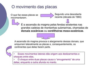 O movimento das placasSegundo uma descoberta recente (década de 1960)O que faz essas placas se movimentarem.É a ascensão do magma pelas fendas existentes nas grandes cadeias de montanhas submarinas, chamadas de dorsais oceânicas ou cordilheiras meso-oceânicas.A ascensão do magma provoca o alargamento dessas dorsais, que empurram lateralmente as placas e, consequentemente, os continentes que delas fazem parte.     Esses movimentos laterais dão origem aos deslizamentos e choques entre elas.