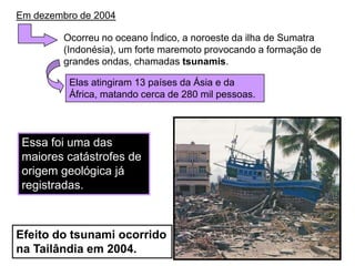 Em dezembro de 2004Ocorreu no oceano Índico, a noroeste da ilha de Sumatra (Indonésia), um forte maremoto provocando a formação de grandes ondas, chamadas tsunamis. Elas atingiram 13 países da Ásia e da África, matando cerca de 280 mil pessoas. Essa foi uma das maiores catástrofes de origem geológica já registradas.Efeito do tsunami ocorrido na Tailândia em 2004.