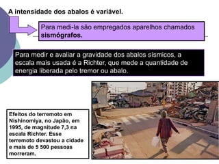 A intensidade dos abalos é variável.Para medi-la são empregados aparelhos chamados sismógrafos. Para medir e avaliar a gravidade dos abalos sísmicos, a escala mais usada é a Richter, que mede a quantidade de energia liberada pelo tremor ou abalo. Efeitos do terremoto em Nishinomiya, no Japão, em 1995, de magnitude 7,3 na escala Richter. Esse terremoto devastou a cidade e mais de 5 500 pessoas morreram.