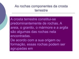 As rochas componentes da crosta terrestreA crosta terrestre constitui-se predominantemente de rochas. A areia, o granito, o mármore e a argila são algumas das rochas nela encontradas.De acordo com a sua origem ou formação, essas rochas podem ser agrupadas em magmáticas, sedimentares e metamórficas.