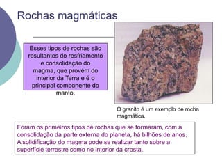 Rochas magmáticasEsses tipos de rochas são resultantes do resfriamento e consolidação do magma, que provém do interior da Terra e é o principal componente do manto.O granito é um exemplo de rocha magmática.Foram os primeiros tipos de rochas que se formaram, com a consolidação da parte externa do planeta, há bilhões de anos.A solidificação do magma pode se realizar tanto sobre a superfície terrestre como no interior da crosta.