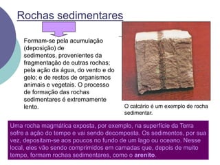 Rochas sedimentaresFormam-se pela acumulação (deposição) de sedimentos, provenientes da fragmentação de outras rochas; pela ação da água, do vento e do gelo; e de restos de organismos animais e vegetais. O processo de formação das rochas sedimentares é extremamente lento. O calcário é um exemplo de rocha sedimentar.Uma rocha magmática exposta, por exemplo, na superfície da Terra sofre a ação do tempo e vai sendo decomposta. Os sedimentos, por sua vez, depositam-se aos poucos no fundo de um lago ou oceano. Nesse local, eles vão sendo comprimidos em camadas que, depois de muito tempo, formam rochas sedimentares, como o arenito.
