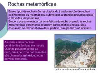Rochas metamórficasEsses tipos de rochas são resultados da transformação de rochas sedimentares ou magmáticas, submetidas a grandes pressões (peso) e elevadas temperaturas.Embora possam manter características da rocha original, as rochas metamórficas geralmente adquirem características novas. Elas costumam se formar abaixo da superfície, em grande profundidade.As rochas metamórficas geralmente são ricas em metais. Quando possuem grãos de ouro, prata, ferro ou outros metais são chamadas minérios, todas de valor comercial. Jazida de mármore em Carrara, na Itália.