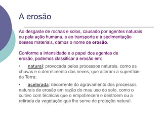 A erosãoAo desgaste de rochas e solos, causado por agentes naturais ou pela ação humana, e ao transporte e à sedimentação desses materiais, damos o nome de erosão.Conforme a intensidade e o papel dos agentes de erosão, podemos classificar a erosão em:•      natural: provocada pelos processos naturais, como as chuvas e o derretimento das neves, que alteram a superfície da Terra;•      acelerada: decorrente do agravamento dos processos naturais de erosão em razão do mau uso do solo, como o cultivo com técnicas que o empobrecem e destroem ou a retirada da vegetação que lhe serve de proteção natural.