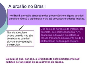 A erosão no BrasilNo Brasil, a erosão atinge grandes proporções em alguns estados, afetando não só a agricultura, mas até povoados e cidades inteiras.Dos solos do noroeste do Paraná, por exemplo, que correspondem a 70% das terras cultiváveis do estado, a erosão transporta anualmente de 40 a 50 toneladas de terra por hectare. Nas cidades, isso ocorre quando não são construídas galerias pluviais e a vegetação é destruída.Calcula-se que, por ano, o Brasil perde aproximadamente 500 milhões de toneladas de solo através da erosão. 