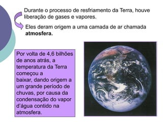 Durante o processo de resfriamento da Terra, houve liberação de gases e vapores.Eles deram origem a uma camada de ar chamada atmosfera.Por volta de 4,6 bilhões de anos atrás, a temperatura da Terra começou a baixar, dando origem a um grande período de chuvas, por causa da condensação do vapor d’água contido na atmosfera.