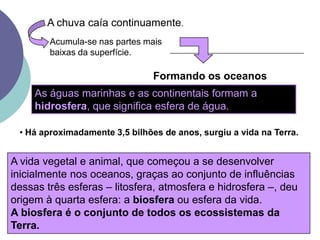 A chuva caía continuamente.Acumula-se nas partes mais baixas da superfície.Formando os oceanosAs águas marinhas e as continentais formam a hidrosfera, que significa esfera de água. Há aproximadamente 3,5 bilhões de anos, surgiu a vida na Terra.A vida vegetal e animal, que começou a se desenvolver inicialmente nos oceanos, graças ao conjunto de influências dessas três esferas – litosfera, atmosfera e hidrosfera –, deu origem à quarta esfera: a biosfera ou esfera da vida. A biosfera é o conjunto de todos os ecossistemas da Terra.