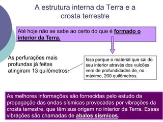 A estrutura interna da Terra e a crosta terrestreAté hoje não se sabe ao certo do que é formado o interior da Terra.As perfurações mais profundas já feitas atingiram 13 quilômetros.Isso porque o material que sai do seu interior através dos vulcões vem de profundidades de, no máximo, 200 quilômetros.As melhores informações são fornecidas pelo estudo da propagação das ondas sísmicas provocadas por vibrações da crosta terrestre, que têm sua origem no interior da Terra. Essas vibrações são chamadas de abalos sísmicos. 