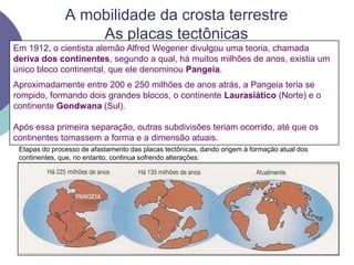 A mobilidade da crosta terrestre As placas tectônicasEm 1912, o cientista alemão Alfred Wegener divulgou uma teoria, chamada deriva dos continentes, segundo a qual, há muitos milhões de anos, existia um único bloco continental, que ele denominou Pangeia.Aproximadamente entre 200 e 250 milhões de anos atrás, a Pangeia teria se rompido, formando dois grandes blocos, o continente Laurasiático (Norte) e o continente Gondwana (Sul).Após essa primeira separação, outras subdivisões teriam ocorrido, até que os continentes tomassem a forma e a dimensão atuais.Etapas do processo de afastamento das placas tectônicas, dando origem à formação atual dos continentes, que, no entanto, continua sofrendo alterações:
