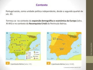 Contexto
Portugal existe, como unidade política independente, desde o segundo quartel do
séc. XII.

Prof. Susana Simões

Formou-se no contexto da expansão demográfica e económica da Europa (sécs.
XI-XIII) e no contexto da Reconquista Cristã da Península Ibérica.

In, Horizonte da História, texto Ed. Vol.II

 