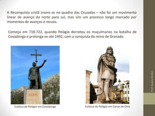 A Reconquista cristã insere-se no quadro das Cruzadas – não foi um movimento
linear de avanço do norte para sul, mas sim um processo longo marcado por
momentos de avanços e recuos.

Prof. Susana Simões

Começa em 718-722, quando Pelágio derrotou os muçulmanos na batalha de
Covadonga e prolonga-se até 1492, com a conquista do reino de Granada.

Estátua de Pelágio em Covadonga

Estátua de Pelágio em Canas de Onis

 
