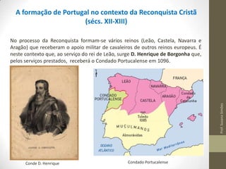 A formação de Portugal no contexto da Reconquista Cristã
(sécs. XII-XIII)

Prof. Susana Simões

No processo da Reconquista formam-se vários reinos (Leão, Castela, Navarra e
Aragão) que receberam o apoio militar de cavaleiros de outros reinos europeus. É
neste contexto que, ao serviço do rei de Leão, surge D. Henrique de Borgonha que,
pelos serviços prestados, receberá o Condado Portucalense em 1096.

Conde D. Henrique

Condado Portucalense

 